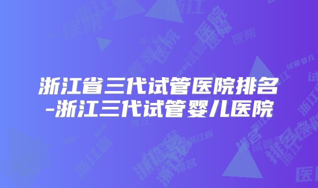 浙江省三代试管医院排名-浙江三代试管婴儿医院