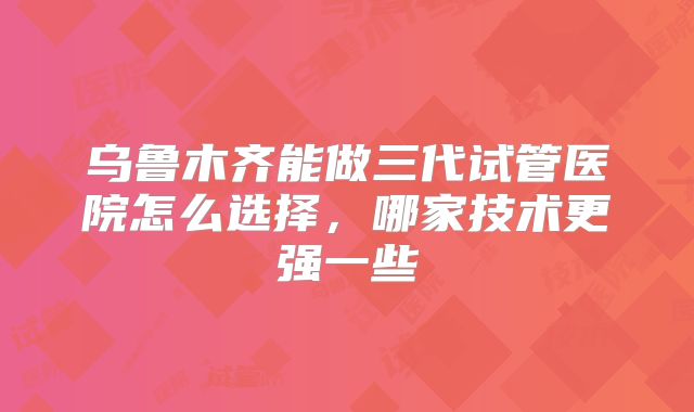 乌鲁木齐能做三代试管医院怎么选择,哪家技术更强一些