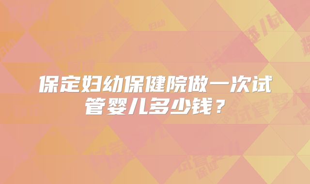 保定妇幼保健院做一次试管婴儿多少钱?