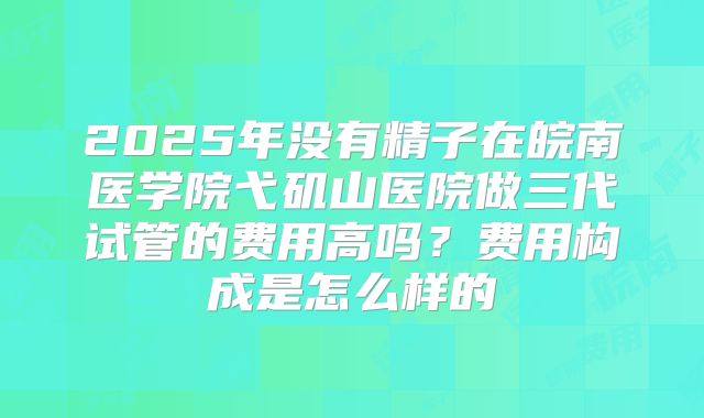 2025年没有精子在皖南医学院弋矶山医院做三代试管的费用高吗?费用构成是怎么样的