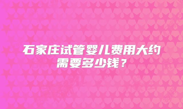 石家庄试管婴儿费用大约需要多少钱?