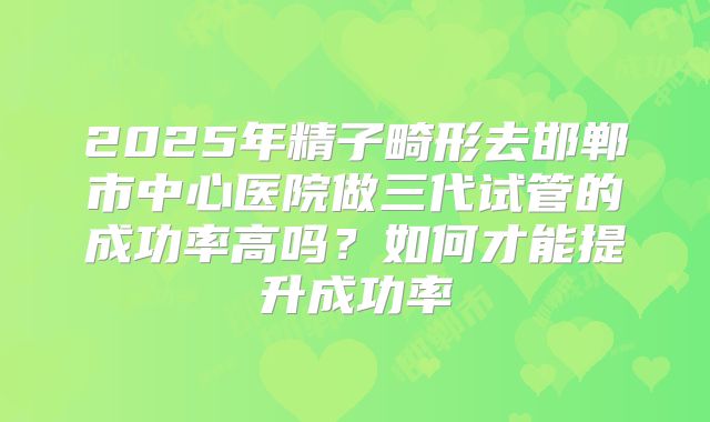 2025年精子畸形去邯郸市中心医院做三代试管的成功率高吗?如何才能提升成功率