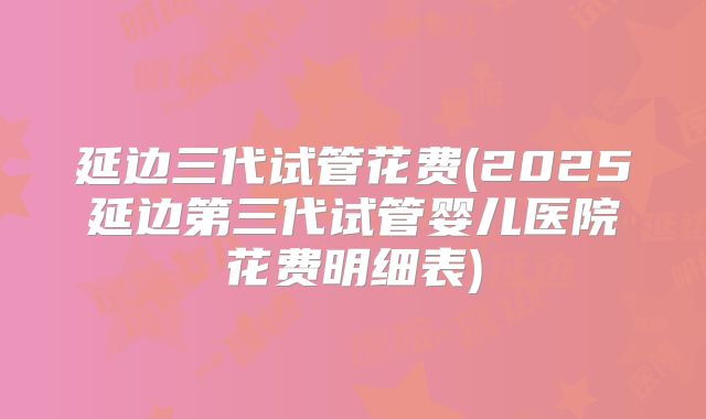 延边三代试管花费(2025延边第三代试管婴儿医院花费明细表)