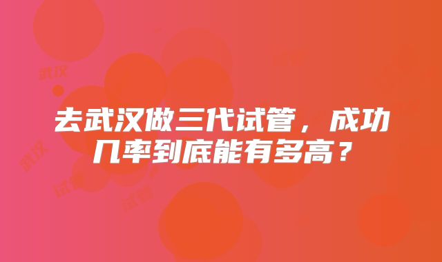 去武汉做三代试管，成功几率到底能有多高？