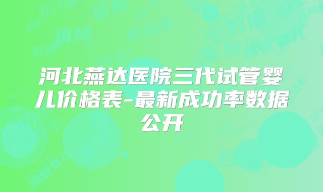 河北燕达医院三代试管婴儿价格表-最新成功率数据公开