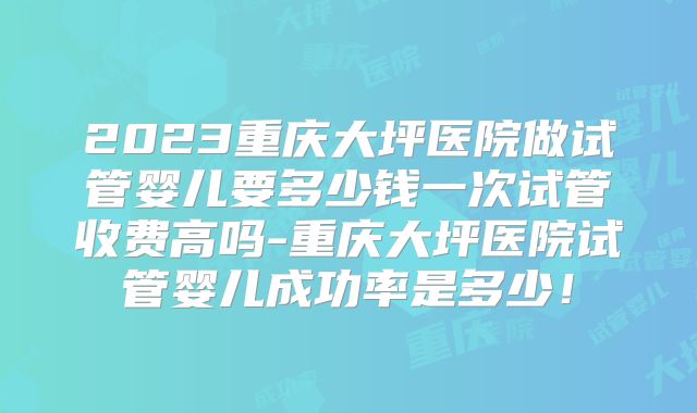 2023重庆大坪医院做试管婴儿要多少钱一次试管收费高吗-重庆大坪医院试管婴儿成功率是多少！