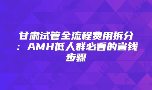 甘肃试管全流程费用拆分：AMH低人群必看的省钱步骤