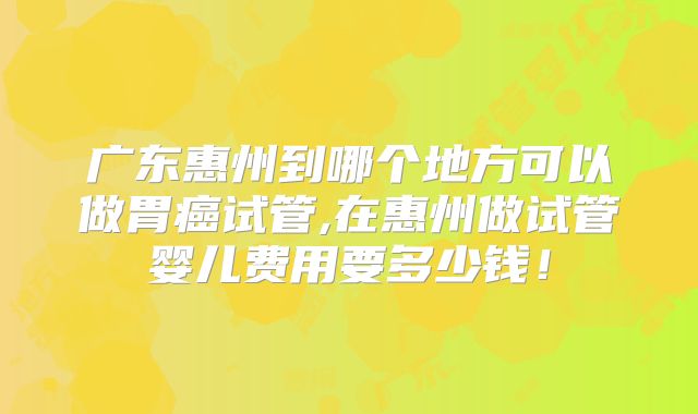 广东惠州到哪个地方可以做胃癌试管,在惠州做试管婴儿费用要多少钱！