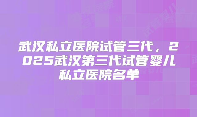 武汉私立医院试管三代,2025武汉第三代试管婴儿私立医院名单