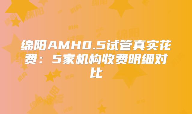 绵阳AMH0.5试管真实花费：5家机构收费明细对比