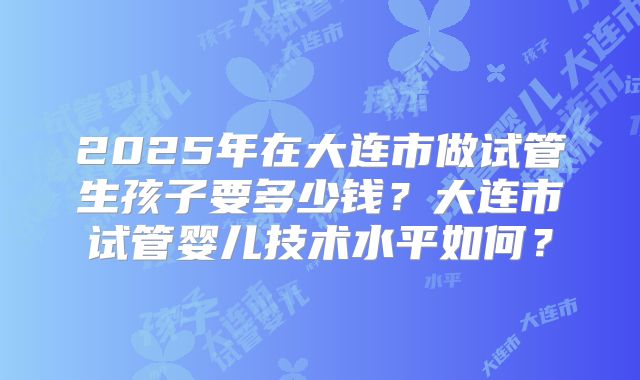 2025年在大连市做试管生孩子要多少钱？大连市试管婴儿技术水平如何？
