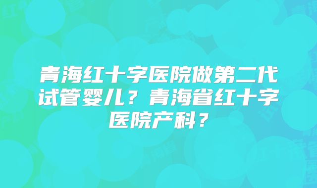 青海红十字医院做第二代试管婴儿？青海省红十字医院产科？