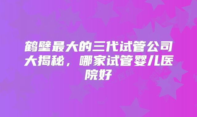 鹤壁最大的三代试管公司大揭秘，哪家试管婴儿医院好