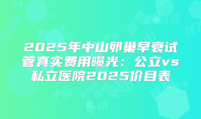 2025年中山卵巢早衰试管真实费用曝光：公立vs私立医院2025价目表