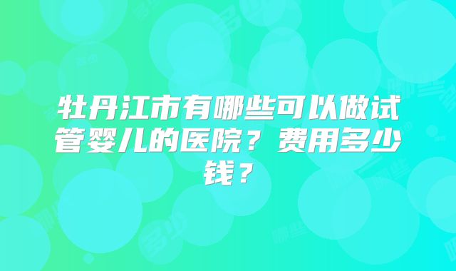 牡丹江市有哪些可以做试管婴儿的医院？费用多少钱？