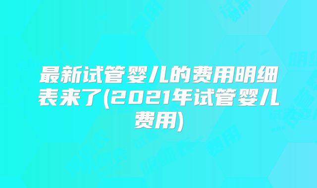 最新试管婴儿的费用明细表来了(2021年试管婴儿费用)