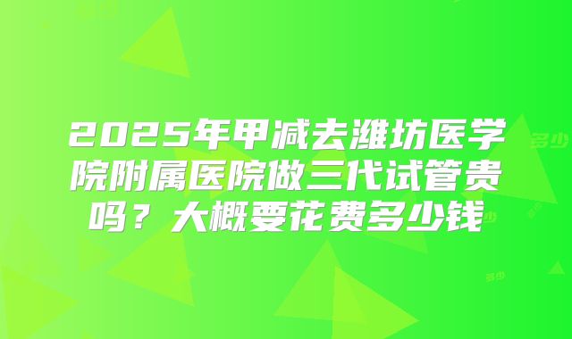 2025年甲减去潍坊医学院附属医院做三代试管贵吗？大概要花费多少钱