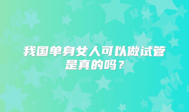 我国单身女人可以做试管是真的吗？