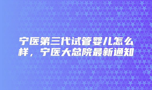 宁医第三代试管婴儿怎么样,宁医大总院最新通知