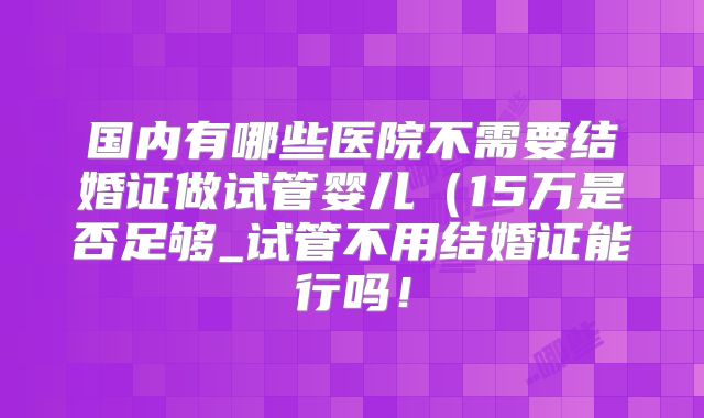 国内有哪些医院不需要结婚证做试管婴儿(15万是否足够_试管不用结婚证能行吗!