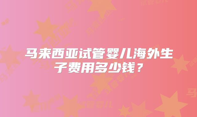 马来西亚试管婴儿海外生子费用多少钱?