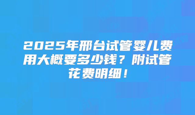 2025年邢台试管婴儿费用大概要多少钱？附试管花费明细！