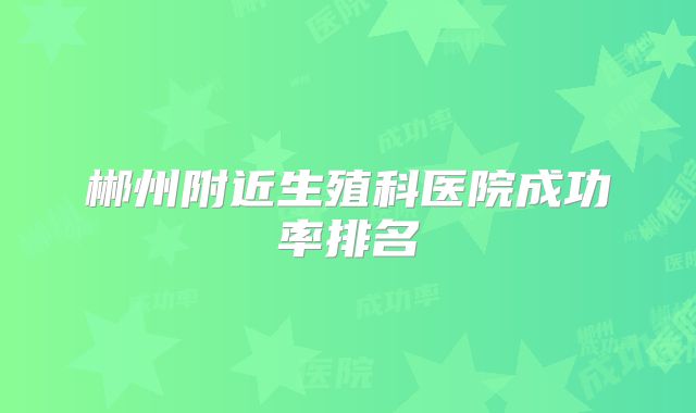 郴州附近生殖科医院成功率排名