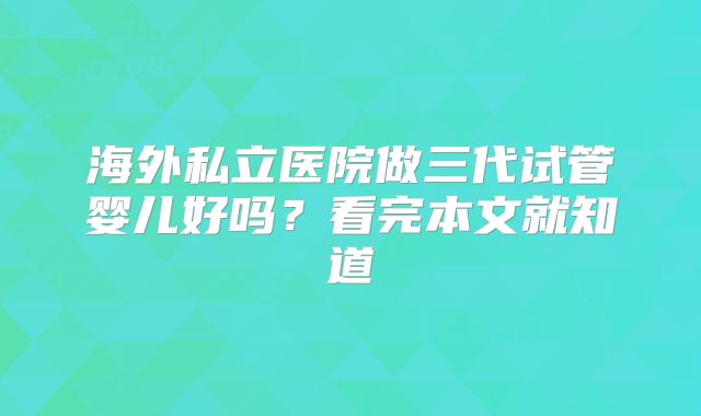 海外私立医院做三代试管婴儿好吗？看完本文就知道