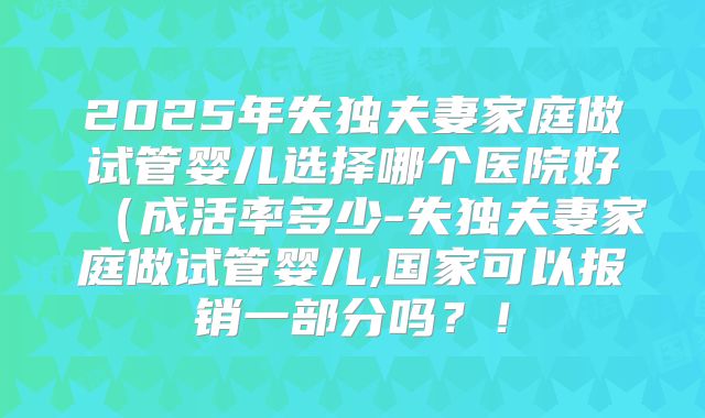 2025年失独夫妻家庭做试管婴儿选择哪个医院好（成活率多少-失独夫妻家庭做试管婴儿,国家可以报销一部分吗？！