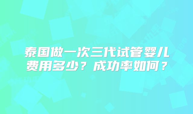 泰国做一次三代试管婴儿费用多少？成功率如何？