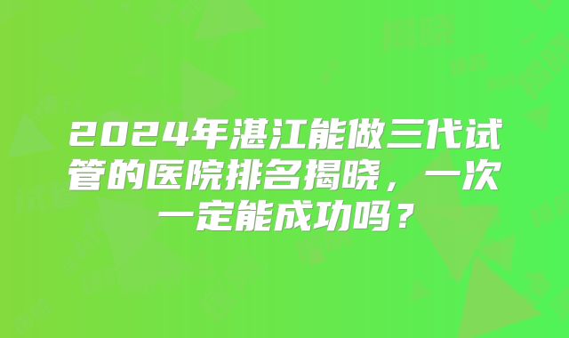 2024年湛江能做三代试管的医院排名揭晓,一次一定能成功吗?