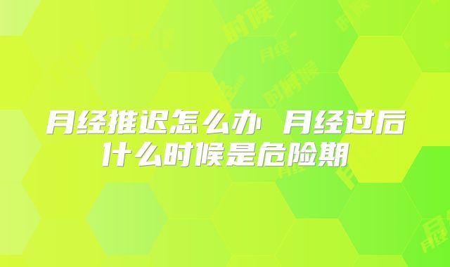 月经推迟怎么办 月经过后什么时候是危险期