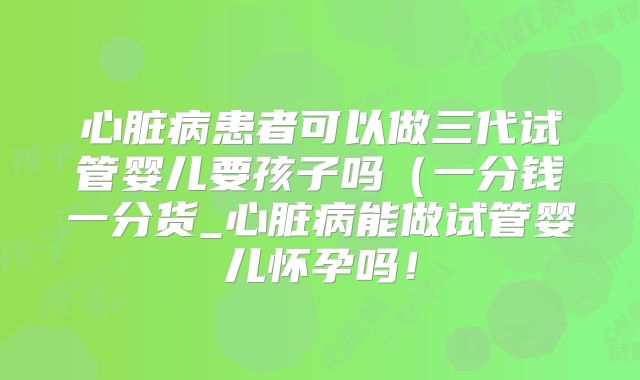 心脏病患者可以做三代试管婴儿要孩子吗（一分钱一分货_心脏病能做试管婴儿怀孕吗！