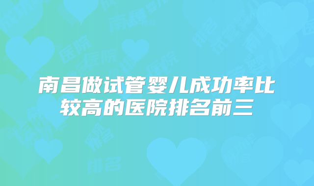 南昌做试管婴儿成功率比较高的医院排名前三