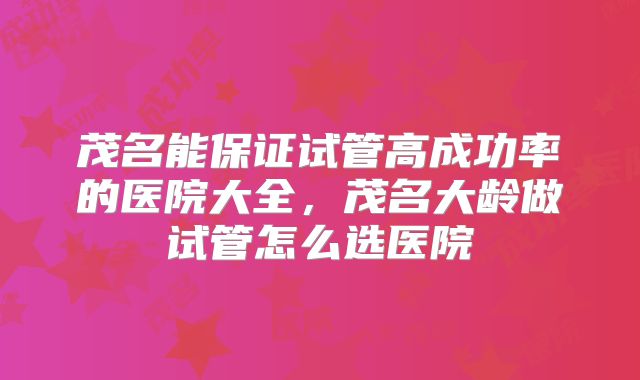 茂名能保证试管高成功率的医院大全，茂名大龄做试管怎么选医院