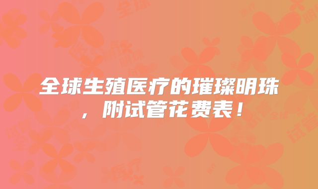 全球生殖医疗的璀璨明珠,附试管花费表!