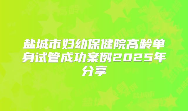 盐城市妇幼保健院高龄单身试管成功案例2025年分享