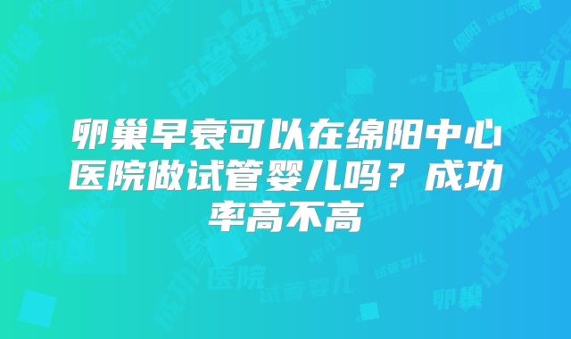 卵巢早衰可以在绵阳中心医院做试管婴儿吗?成功率高不高