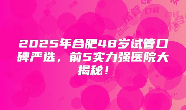 2025年合肥48岁试管口碑严选，前5实力强医院大揭秘！