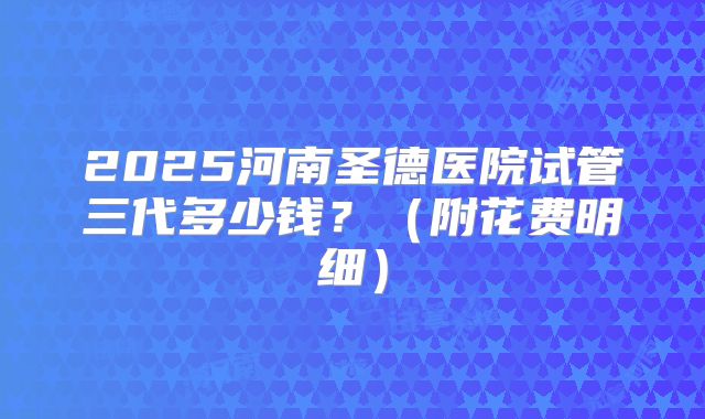 2025河南圣德医院试管三代多少钱?(附花费明细)