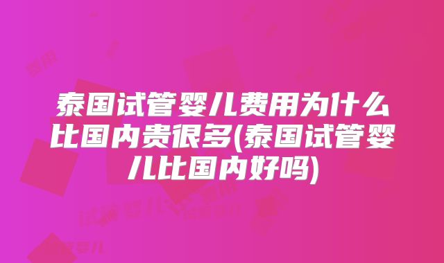 泰国试管婴儿费用为什么比国内贵很多(泰国试管婴儿比国内好吗)