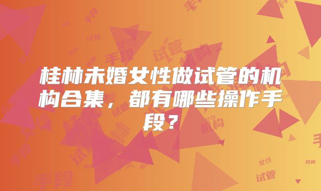 桂林未婚女性做试管的机构合集,都有哪些操作手段?
