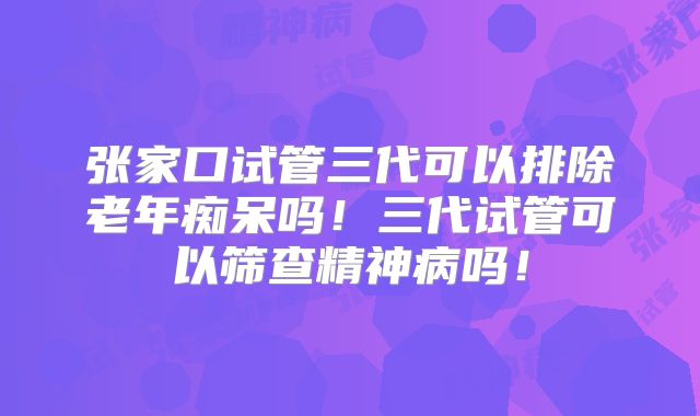 张家口试管三代可以排除老年痴呆吗！三代试管可以筛查精神病吗！