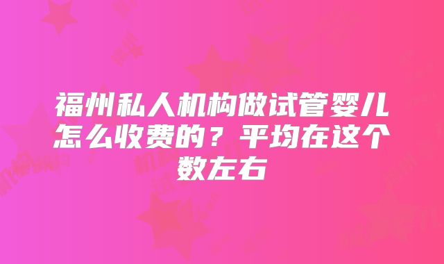 福州私人机构做试管婴儿怎么收费的？平均在这个数左右