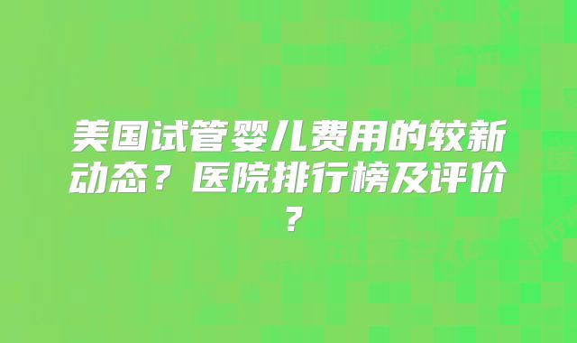美国试管婴儿费用的较新动态？医院排行榜及评价？