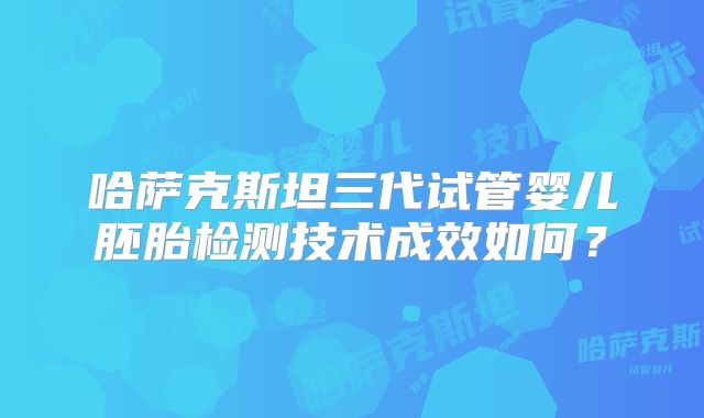 哈萨克斯坦三代试管婴儿胚胎检测技术成效如何？