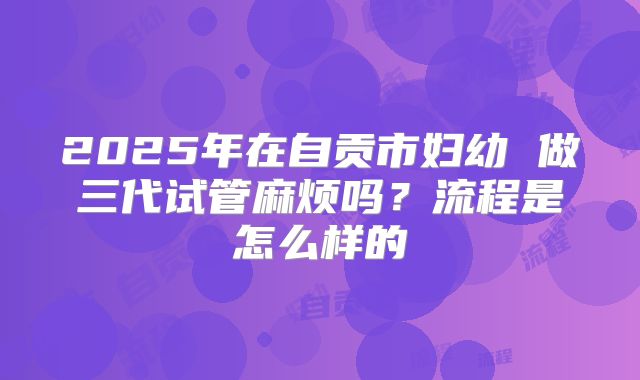2025年在自贡市妇幼 做三代试管麻烦吗？流程是怎么样的