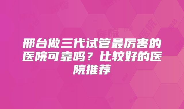 邢台做三代试管最厉害的医院可靠吗？比较好的医院推荐
