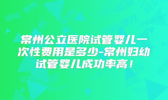 常州公立医院试管婴儿一次性费用是多少-常州妇幼试管婴儿成功率高!