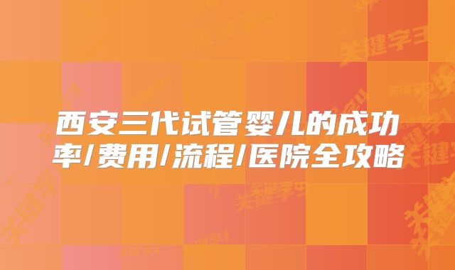 西安三代试管婴儿的成功率/费用/流程/医院全攻略